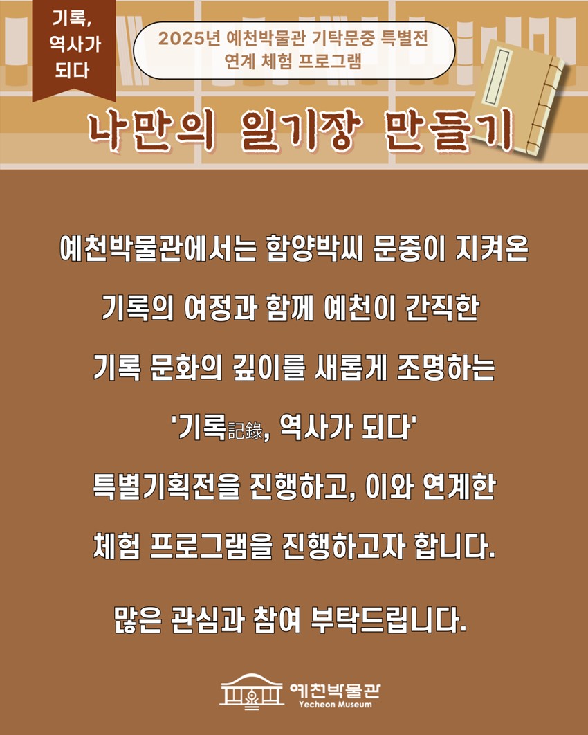 기록, 역사가 되다 2025년 예천박물관 기탁문중 특별전 연계 체험 프로그램 나만의 일기장 만들기 예천박물관에서는 함양박씨 문중이 지켜온 기록의 여정과 함께 예천이 간직한 기록 문화의 깊이를 새롭게 조명하는 '기록, 역사가 되다' 특별기획전을 진행하고, 이와 연계한 체험 프로그램을 진행하고자 합니다. 많은 관심과 참여 부탁드립니다.